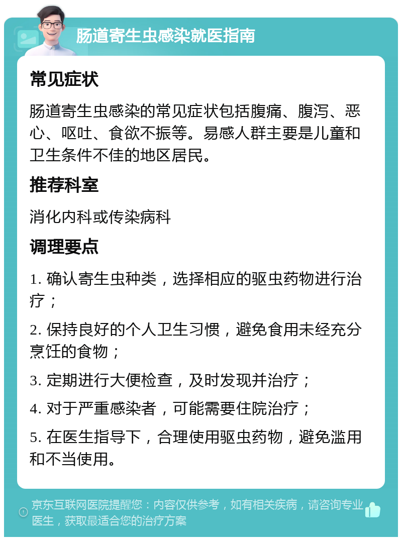 肠道寄生虫感染就医指南 常见症状 肠道寄生虫感染的常见症状包括腹痛、腹泻、恶心、呕吐、食欲不振等。易感人群主要是儿童和卫生条件不佳的地区居民。 推荐科室 消化内科或传染病科 调理要点 1. 确认寄生虫种类，选择相应的驱虫药物进行治疗； 2. 保持良好的个人卫生习惯，避免食用未经充分烹饪的食物； 3. 定期进行大便检查，及时发现并治疗； 4. 对于严重感染者，可能需要住院治疗； 5. 在医生指导下，合理使用驱虫药物，避免滥用和不当使用。