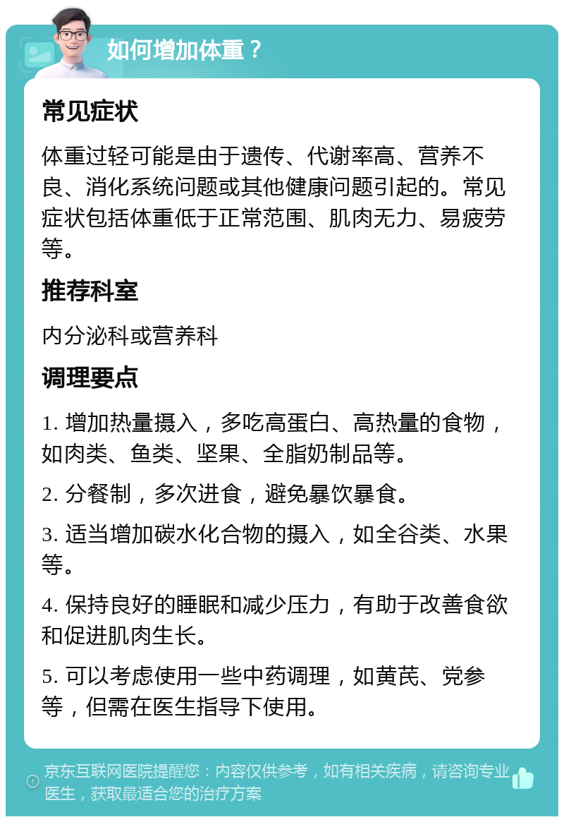 如何增加体重？ 常见症状 体重过轻可能是由于遗传、代谢率高、营养不良、消化系统问题或其他健康问题引起的。常见症状包括体重低于正常范围、肌肉无力、易疲劳等。 推荐科室 内分泌科或营养科 调理要点 1. 增加热量摄入，多吃高蛋白、高热量的食物，如肉类、鱼类、坚果、全脂奶制品等。 2. 分餐制，多次进食，避免暴饮暴食。 3. 适当增加碳水化合物的摄入，如全谷类、水果等。 4. 保持良好的睡眠和减少压力，有助于改善食欲和促进肌肉生长。 5. 可以考虑使用一些中药调理，如黄芪、党参等，但需在医生指导下使用。