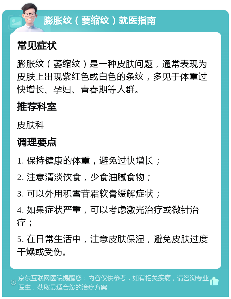 膨胀纹（萎缩纹）就医指南 常见症状 膨胀纹（萎缩纹）是一种皮肤问题，通常表现为皮肤上出现紫红色或白色的条纹，多见于体重过快增长、孕妇、青春期等人群。 推荐科室 皮肤科 调理要点 1. 保持健康的体重，避免过快增长； 2. 注意清淡饮食，少食油腻食物； 3. 可以外用积雪苷霜软膏缓解症状； 4. 如果症状严重，可以考虑激光治疗或微针治疗； 5. 在日常生活中，注意皮肤保湿，避免皮肤过度干燥或受伤。