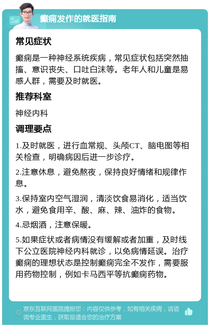 癫痫发作的就医指南 常见症状 癫痫是一种神经系统疾病，常见症状包括突然抽搐、意识丧失、口吐白沫等。老年人和儿童是易感人群，需要及时就医。 推荐科室 神经内科 调理要点 1.及时就医，进行血常规、头颅CT、脑电图等相关检查，明确病因后进一步诊疗。 2.注意休息，避免熬夜，保持良好情绪和规律作息。 3.保持室内空气湿润，清淡饮食易消化，适当饮水，避免食用辛、酸、麻、辣、油炸的食物。 4.忌烟酒，注意保暖。 5.如果症状或者病情没有缓解或者加重，及时线下公立医院神经内科就诊，以免病情延误。治疗癫痫的理想状态是控制癫痫完全不发作，需要服用药物控制，例如卡马西平等抗癫痫药物。