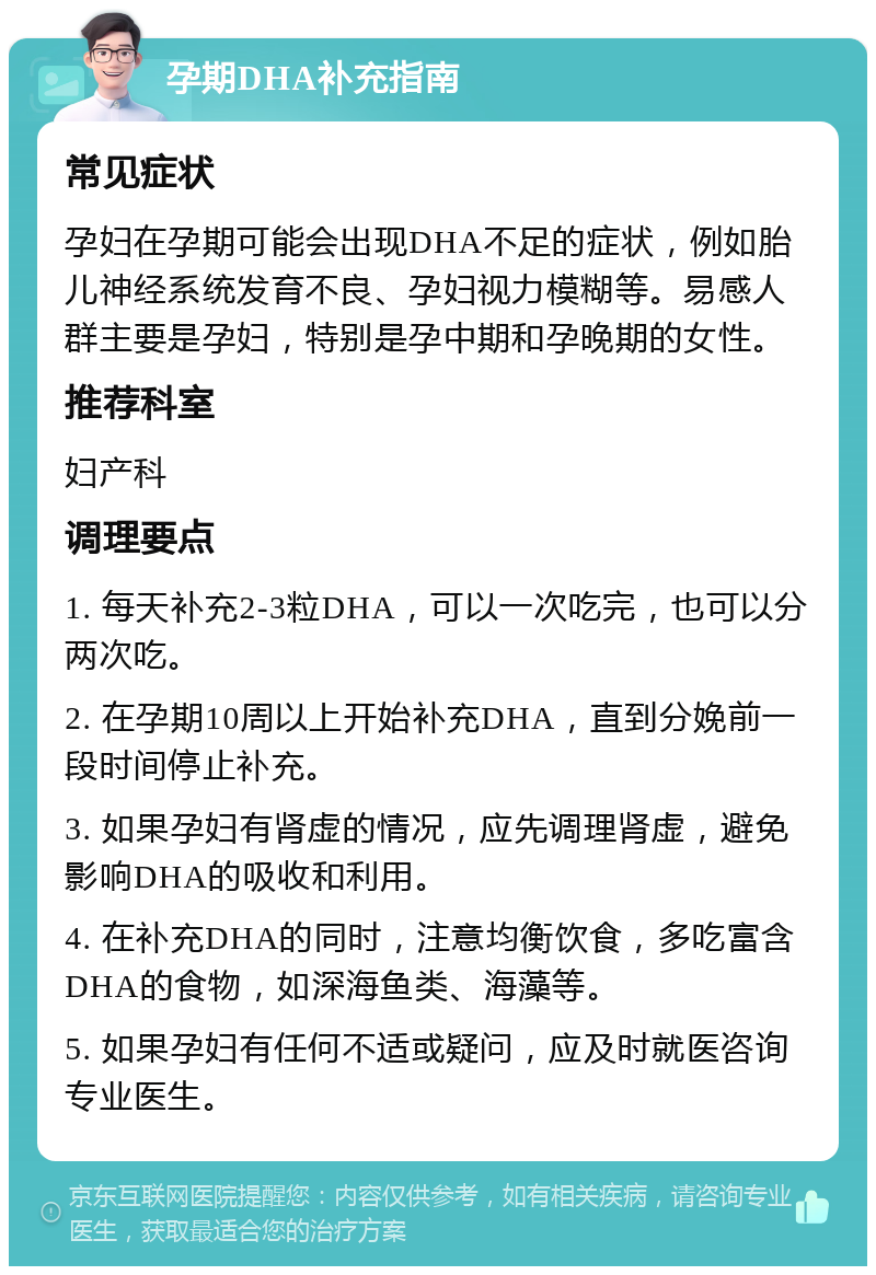 孕期DHA补充指南 常见症状 孕妇在孕期可能会出现DHA不足的症状，例如胎儿神经系统发育不良、孕妇视力模糊等。易感人群主要是孕妇，特别是孕中期和孕晚期的女性。 推荐科室 妇产科 调理要点 1. 每天补充2-3粒DHA，可以一次吃完，也可以分两次吃。 2. 在孕期10周以上开始补充DHA，直到分娩前一段时间停止补充。 3. 如果孕妇有肾虚的情况，应先调理肾虚，避免影响DHA的吸收和利用。 4. 在补充DHA的同时，注意均衡饮食，多吃富含DHA的食物，如深海鱼类、海藻等。 5. 如果孕妇有任何不适或疑问，应及时就医咨询专业医生。