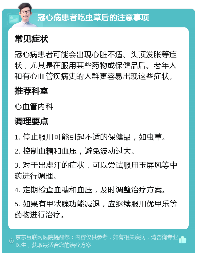 冠心病患者吃虫草后的注意事项 常见症状 冠心病患者可能会出现心脏不适、头顶发胀等症状，尤其是在服用某些药物或保健品后。老年人和有心血管疾病史的人群更容易出现这些症状。 推荐科室 心血管内科 调理要点 1. 停止服用可能引起不适的保健品，如虫草。 2. 控制血糖和血压，避免波动过大。 3. 对于出虚汗的症状，可以尝试服用玉屏风等中药进行调理。 4. 定期检查血糖和血压，及时调整治疗方案。 5. 如果有甲状腺功能减退，应继续服用优甲乐等药物进行治疗。