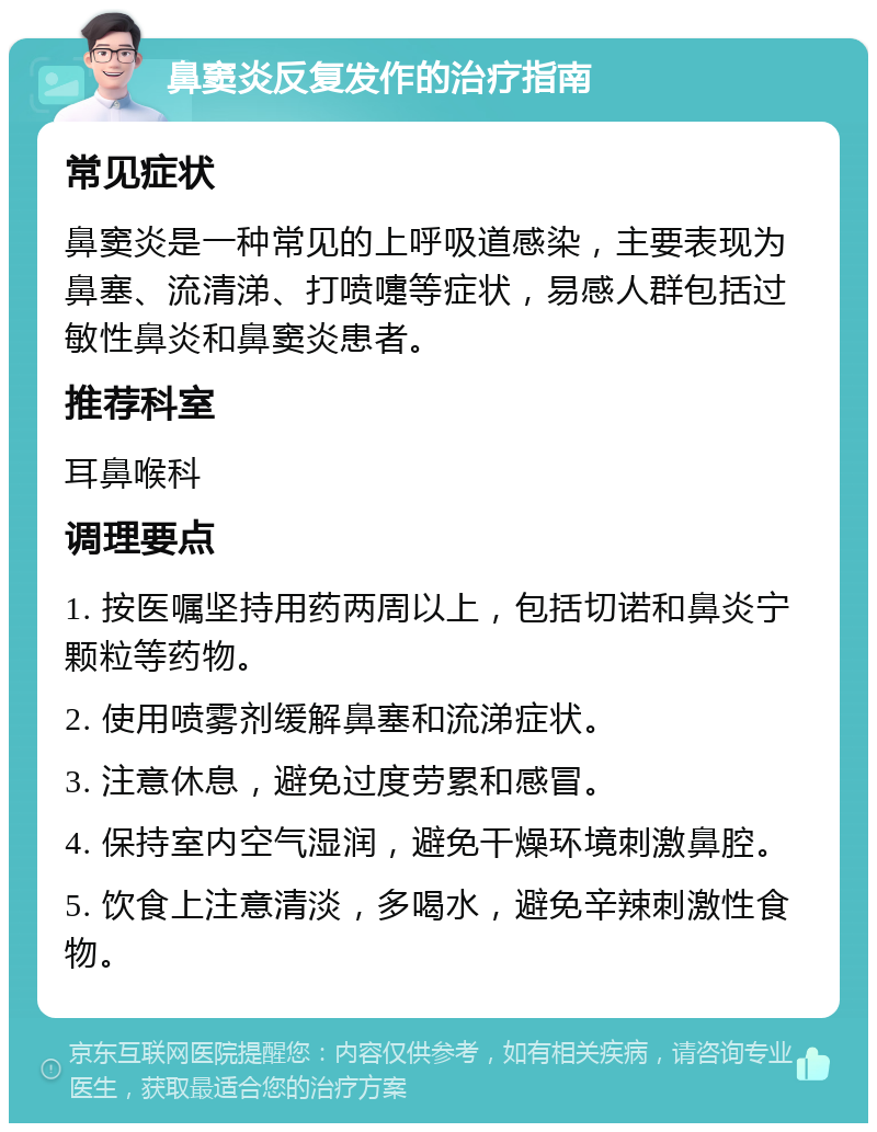 鼻窦炎反复发作的治疗指南 常见症状 鼻窦炎是一种常见的上呼吸道感染，主要表现为鼻塞、流清涕、打喷嚏等症状，易感人群包括过敏性鼻炎和鼻窦炎患者。 推荐科室 耳鼻喉科 调理要点 1. 按医嘱坚持用药两周以上，包括切诺和鼻炎宁颗粒等药物。 2. 使用喷雾剂缓解鼻塞和流涕症状。 3. 注意休息，避免过度劳累和感冒。 4. 保持室内空气湿润，避免干燥环境刺激鼻腔。 5. 饮食上注意清淡，多喝水，避免辛辣刺激性食物。