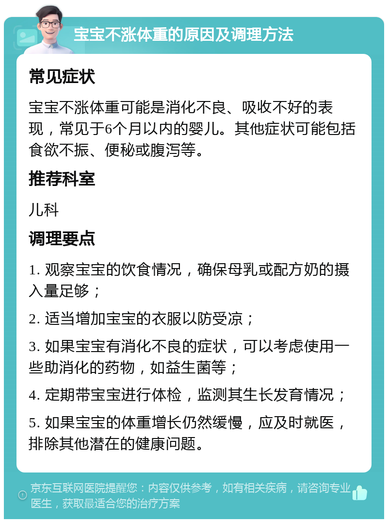 宝宝不涨体重的原因及调理方法 常见症状 宝宝不涨体重可能是消化不良、吸收不好的表现，常见于6个月以内的婴儿。其他症状可能包括食欲不振、便秘或腹泻等。 推荐科室 儿科 调理要点 1. 观察宝宝的饮食情况，确保母乳或配方奶的摄入量足够； 2. 适当增加宝宝的衣服以防受凉； 3. 如果宝宝有消化不良的症状，可以考虑使用一些助消化的药物，如益生菌等； 4. 定期带宝宝进行体检，监测其生长发育情况； 5. 如果宝宝的体重增长仍然缓慢，应及时就医，排除其他潜在的健康问题。