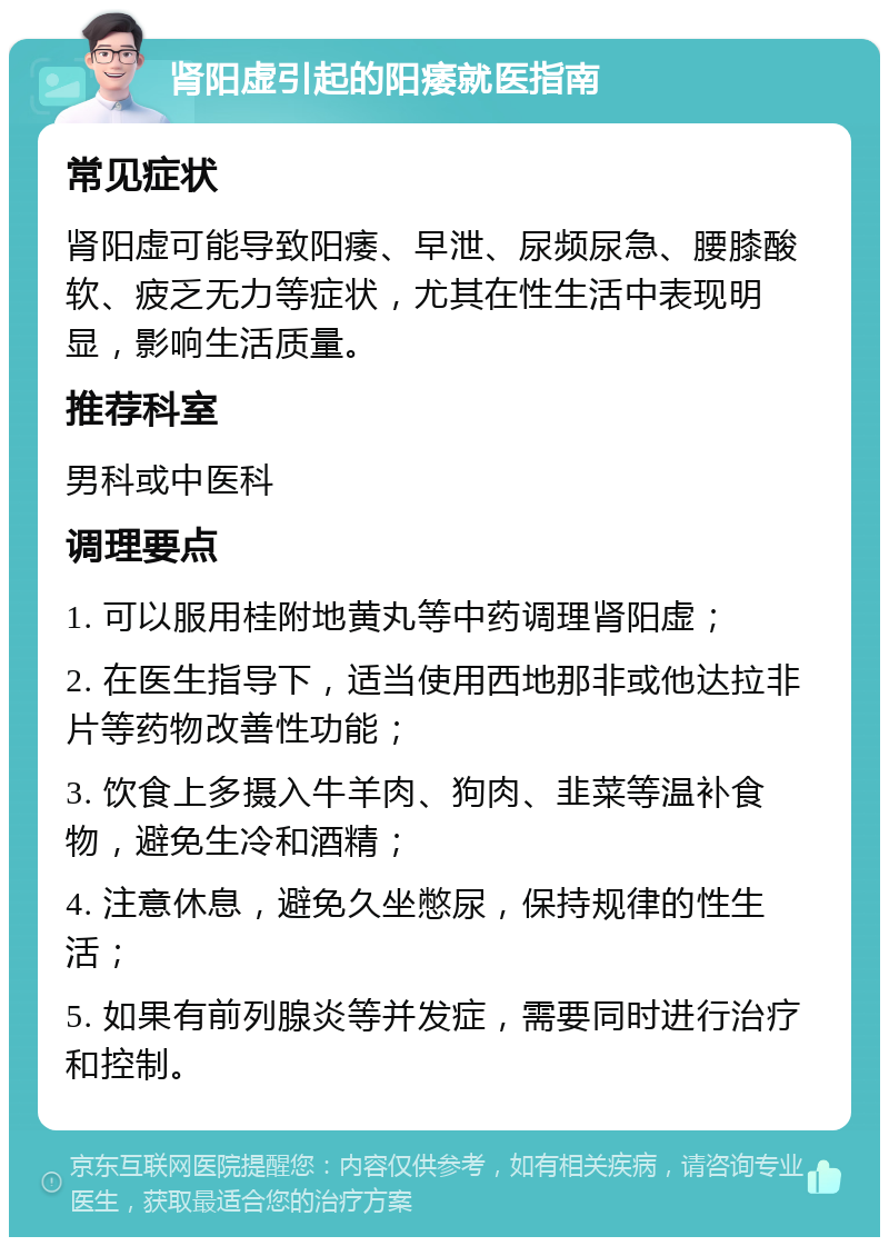 肾阳虚引起的阳痿就医指南 常见症状 肾阳虚可能导致阳痿、早泄、尿频尿急、腰膝酸软、疲乏无力等症状，尤其在性生活中表现明显，影响生活质量。 推荐科室 男科或中医科 调理要点 1. 可以服用桂附地黄丸等中药调理肾阳虚； 2. 在医生指导下，适当使用西地那非或他达拉非片等药物改善性功能； 3. 饮食上多摄入牛羊肉、狗肉、韭菜等温补食物，避免生冷和酒精； 4. 注意休息，避免久坐憋尿，保持规律的性生活； 5. 如果有前列腺炎等并发症，需要同时进行治疗和控制。