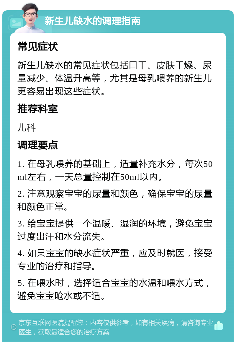 新生儿缺水的调理指南 常见症状 新生儿缺水的常见症状包括口干、皮肤干燥、尿量减少、体温升高等，尤其是母乳喂养的新生儿更容易出现这些症状。 推荐科室 儿科 调理要点 1. 在母乳喂养的基础上，适量补充水分，每次50ml左右，一天总量控制在50ml以内。 2. 注意观察宝宝的尿量和颜色，确保宝宝的尿量和颜色正常。 3. 给宝宝提供一个温暖、湿润的环境，避免宝宝过度出汗和水分流失。 4. 如果宝宝的缺水症状严重，应及时就医，接受专业的治疗和指导。 5. 在喂水时，选择适合宝宝的水温和喂水方式，避免宝宝呛水或不适。