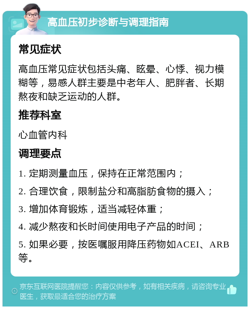 高血压初步诊断与调理指南 常见症状 高血压常见症状包括头痛、眩晕、心悸、视力模糊等，易感人群主要是中老年人、肥胖者、长期熬夜和缺乏运动的人群。 推荐科室 心血管内科 调理要点 1. 定期测量血压，保持在正常范围内； 2. 合理饮食，限制盐分和高脂肪食物的摄入； 3. 增加体育锻炼，适当减轻体重； 4. 减少熬夜和长时间使用电子产品的时间； 5. 如果必要，按医嘱服用降压药物如ACEI、ARB等。