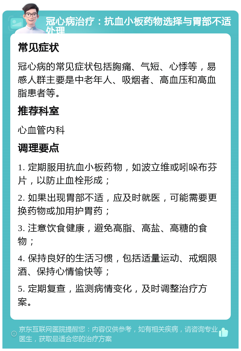 冠心病治疗：抗血小板药物选择与胃部不适处理 常见症状 冠心病的常见症状包括胸痛、气短、心悸等，易感人群主要是中老年人、吸烟者、高血压和高血脂患者等。 推荐科室 心血管内科 调理要点 1. 定期服用抗血小板药物，如波立维或吲哚布芬片，以防止血栓形成； 2. 如果出现胃部不适，应及时就医，可能需要更换药物或加用护胃药； 3. 注意饮食健康，避免高脂、高盐、高糖的食物； 4. 保持良好的生活习惯，包括适量运动、戒烟限酒、保持心情愉快等； 5. 定期复查，监测病情变化，及时调整治疗方案。