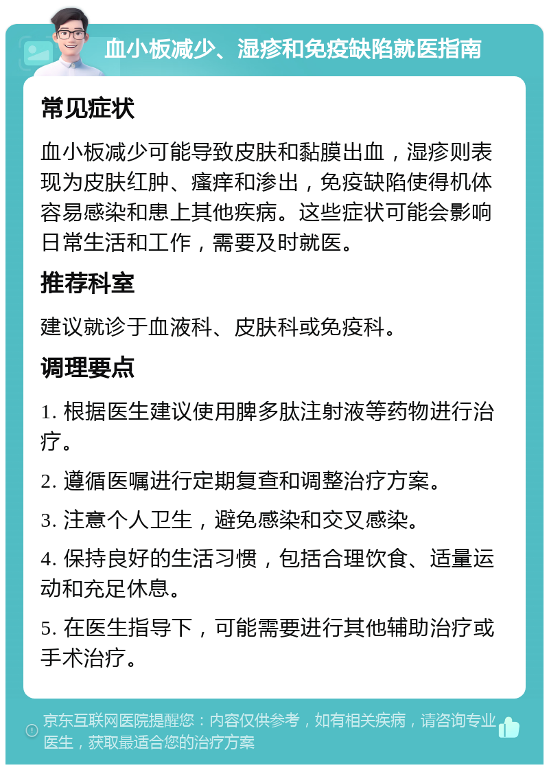 血小板减少、湿疹和免疫缺陷就医指南 常见症状 血小板减少可能导致皮肤和黏膜出血，湿疹则表现为皮肤红肿、瘙痒和渗出，免疫缺陷使得机体容易感染和患上其他疾病。这些症状可能会影响日常生活和工作，需要及时就医。 推荐科室 建议就诊于血液科、皮肤科或免疫科。 调理要点 1. 根据医生建议使用脾多肽注射液等药物进行治疗。 2. 遵循医嘱进行定期复查和调整治疗方案。 3. 注意个人卫生，避免感染和交叉感染。 4. 保持良好的生活习惯，包括合理饮食、适量运动和充足休息。 5. 在医生指导下，可能需要进行其他辅助治疗或手术治疗。