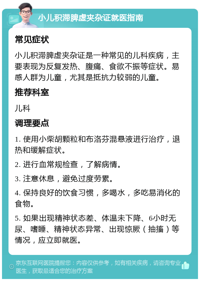 小儿积滞脾虚夹杂证就医指南 常见症状 小儿积滞脾虚夹杂证是一种常见的儿科疾病，主要表现为反复发热、腹痛、食欲不振等症状。易感人群为儿童，尤其是抵抗力较弱的儿童。 推荐科室 儿科 调理要点 1. 使用小柴胡颗粒和布洛芬混悬液进行治疗，退热和缓解症状。 2. 进行血常规检查，了解病情。 3. 注意休息，避免过度劳累。 4. 保持良好的饮食习惯，多喝水，多吃易消化的食物。 5. 如果出现精神状态差、体温未下降、6小时无尿、嗜睡、精神状态异常、出现惊厥（抽搐）等情况，应立即就医。