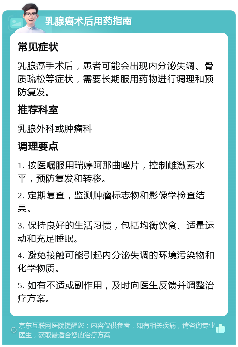 乳腺癌术后用药指南 常见症状 乳腺癌手术后，患者可能会出现内分泌失调、骨质疏松等症状，需要长期服用药物进行调理和预防复发。 推荐科室 乳腺外科或肿瘤科 调理要点 1. 按医嘱服用瑞婷阿那曲唑片，控制雌激素水平，预防复发和转移。 2. 定期复查，监测肿瘤标志物和影像学检查结果。 3. 保持良好的生活习惯，包括均衡饮食、适量运动和充足睡眠。 4. 避免接触可能引起内分泌失调的环境污染物和化学物质。 5. 如有不适或副作用，及时向医生反馈并调整治疗方案。