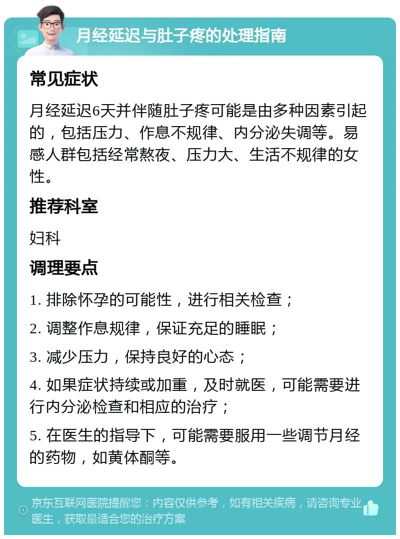 月经延迟与肚子疼的处理指南 常见症状 月经延迟6天并伴随肚子疼可能是由多种因素引起的，包括压力、作息不规律、内分泌失调等。易感人群包括经常熬夜、压力大、生活不规律的女性。 推荐科室 妇科 调理要点 1. 排除怀孕的可能性，进行相关检查； 2. 调整作息规律，保证充足的睡眠； 3. 减少压力，保持良好的心态； 4. 如果症状持续或加重，及时就医，可能需要进行内分泌检查和相应的治疗； 5. 在医生的指导下，可能需要服用一些调节月经的药物，如黄体酮等。