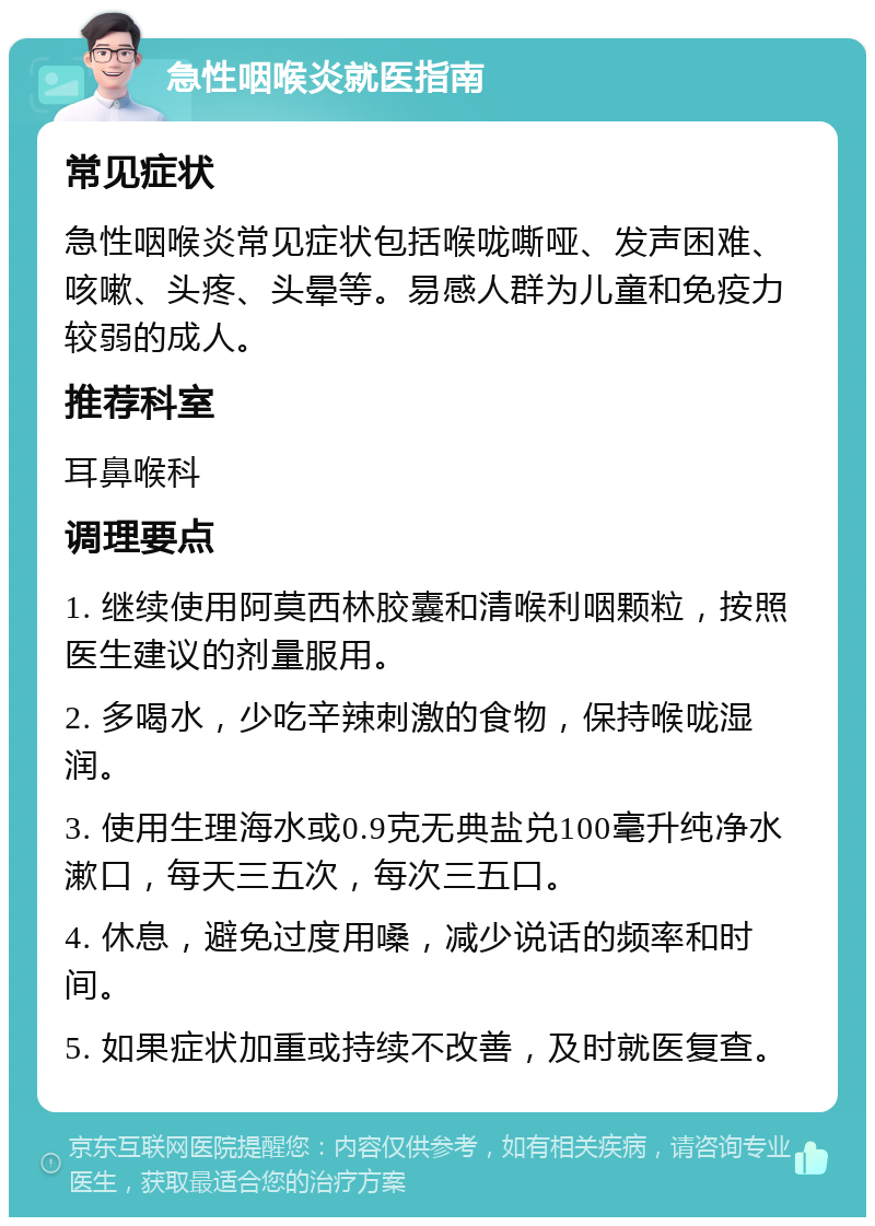 急性咽喉炎就医指南 常见症状 急性咽喉炎常见症状包括喉咙嘶哑、发声困难、咳嗽、头疼、头晕等。易感人群为儿童和免疫力较弱的成人。 推荐科室 耳鼻喉科 调理要点 1. 继续使用阿莫西林胶囊和清喉利咽颗粒，按照医生建议的剂量服用。 2. 多喝水，少吃辛辣刺激的食物，保持喉咙湿润。 3. 使用生理海水或0.9克无典盐兑100毫升纯净水漱口，每天三五次，每次三五口。 4. 休息，避免过度用嗓，减少说话的频率和时间。 5. 如果症状加重或持续不改善，及时就医复查。