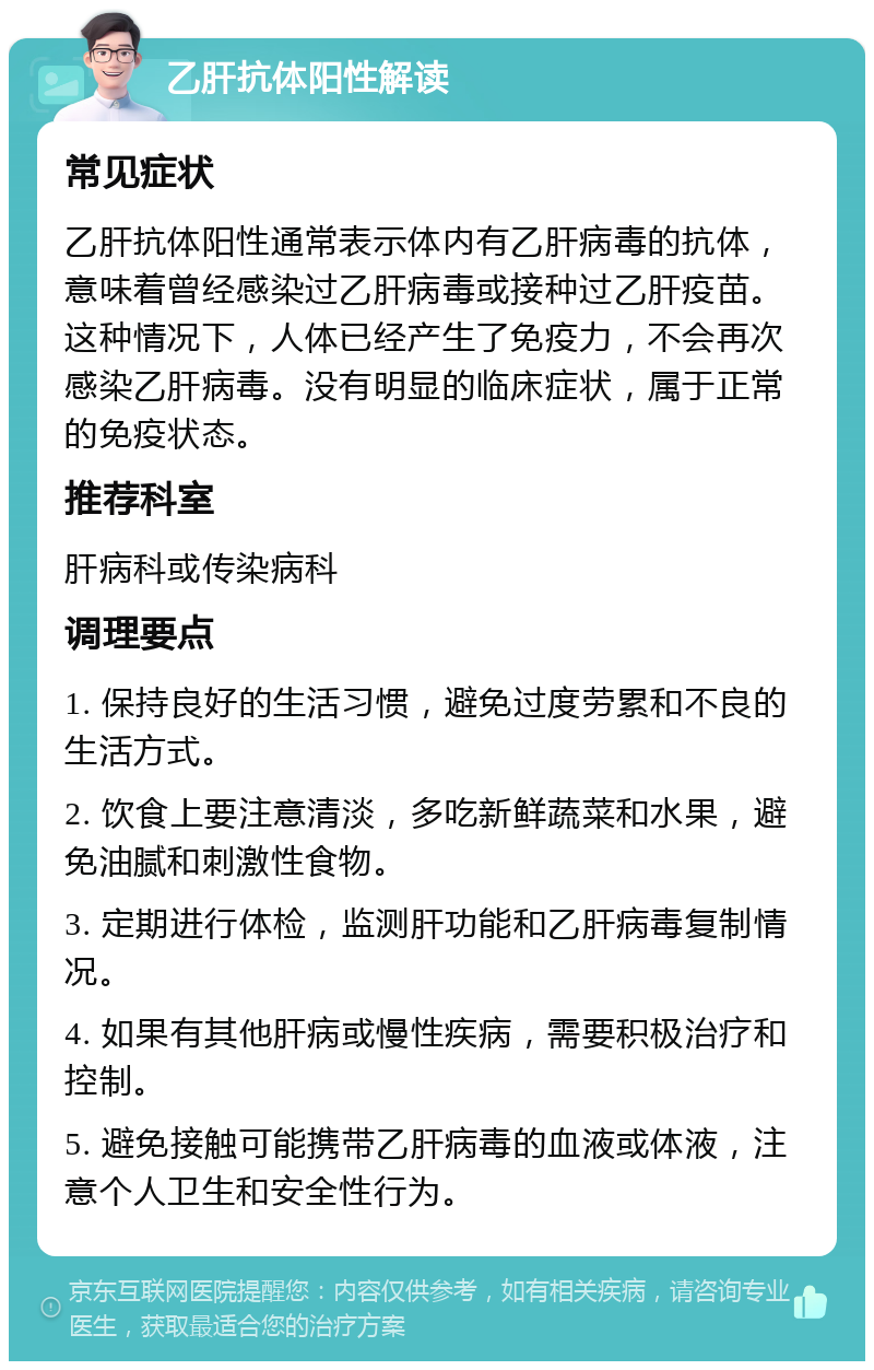 乙肝抗体阳性解读 常见症状 乙肝抗体阳性通常表示体内有乙肝病毒的抗体，意味着曾经感染过乙肝病毒或接种过乙肝疫苗。这种情况下，人体已经产生了免疫力，不会再次感染乙肝病毒。没有明显的临床症状，属于正常的免疫状态。 推荐科室 肝病科或传染病科 调理要点 1. 保持良好的生活习惯，避免过度劳累和不良的生活方式。 2. 饮食上要注意清淡，多吃新鲜蔬菜和水果，避免油腻和刺激性食物。 3. 定期进行体检，监测肝功能和乙肝病毒复制情况。 4. 如果有其他肝病或慢性疾病，需要积极治疗和控制。 5. 避免接触可能携带乙肝病毒的血液或体液，注意个人卫生和安全性行为。