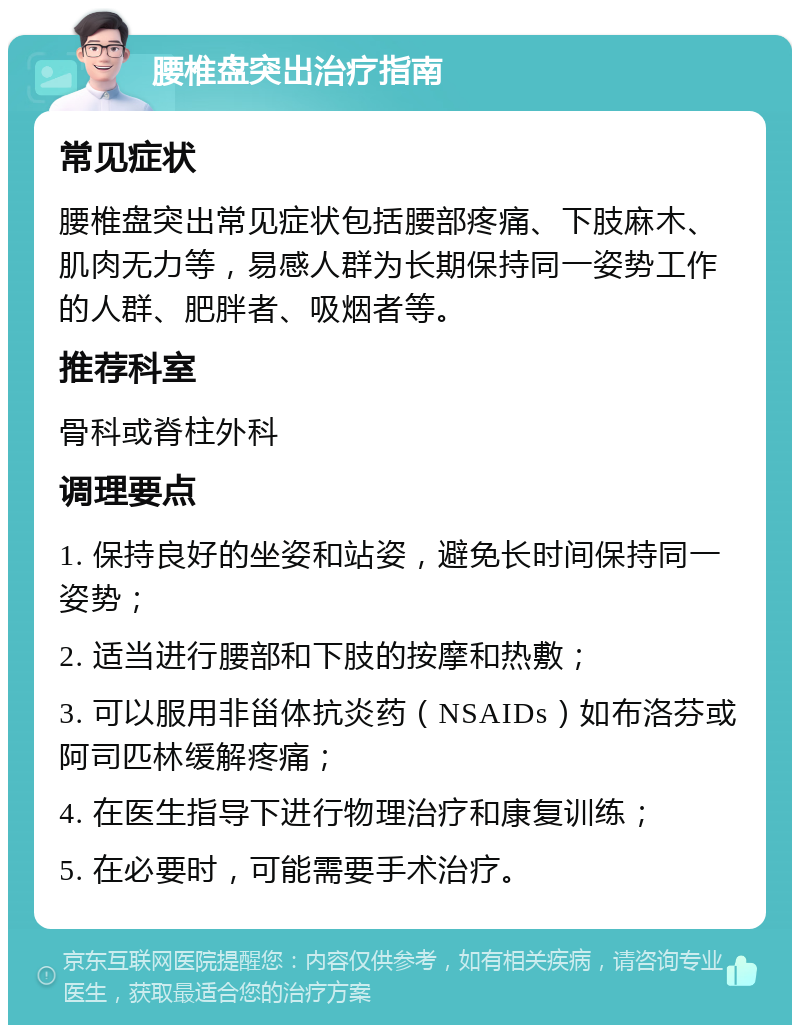 腰椎盘突出治疗指南 常见症状 腰椎盘突出常见症状包括腰部疼痛、下肢麻木、肌肉无力等，易感人群为长期保持同一姿势工作的人群、肥胖者、吸烟者等。 推荐科室 骨科或脊柱外科 调理要点 1. 保持良好的坐姿和站姿，避免长时间保持同一姿势； 2. 适当进行腰部和下肢的按摩和热敷； 3. 可以服用非甾体抗炎药（NSAIDs）如布洛芬或阿司匹林缓解疼痛； 4. 在医生指导下进行物理治疗和康复训练； 5. 在必要时，可能需要手术治疗。