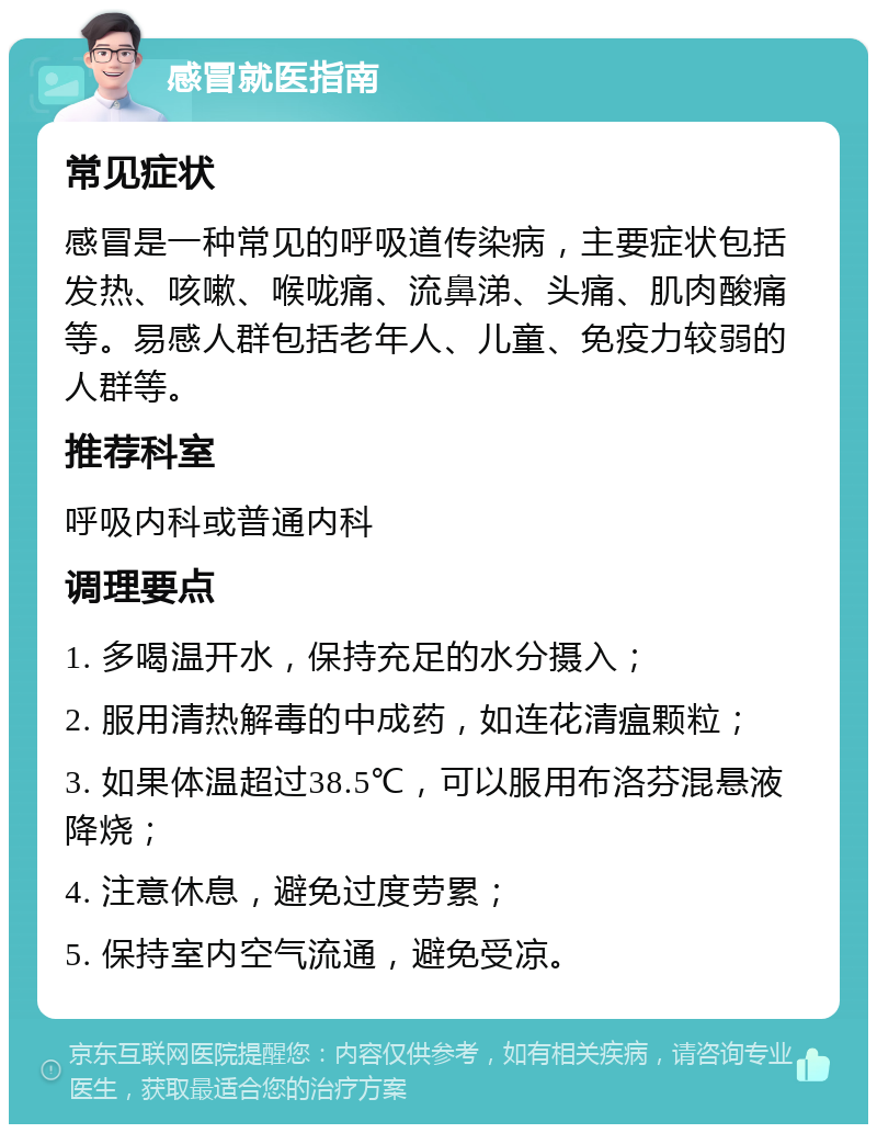 感冒就医指南 常见症状 感冒是一种常见的呼吸道传染病，主要症状包括发热、咳嗽、喉咙痛、流鼻涕、头痛、肌肉酸痛等。易感人群包括老年人、儿童、免疫力较弱的人群等。 推荐科室 呼吸内科或普通内科 调理要点 1. 多喝温开水，保持充足的水分摄入； 2. 服用清热解毒的中成药，如连花清瘟颗粒； 3. 如果体温超过38.5℃，可以服用布洛芬混悬液降烧； 4. 注意休息，避免过度劳累； 5. 保持室内空气流通，避免受凉。