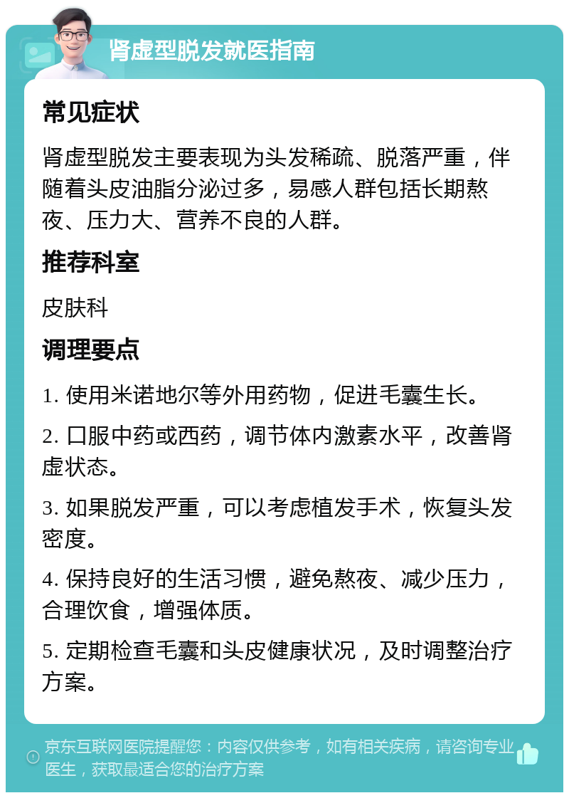 肾虚型脱发就医指南 常见症状 肾虚型脱发主要表现为头发稀疏、脱落严重，伴随着头皮油脂分泌过多，易感人群包括长期熬夜、压力大、营养不良的人群。 推荐科室 皮肤科 调理要点 1. 使用米诺地尔等外用药物，促进毛囊生长。 2. 口服中药或西药，调节体内激素水平，改善肾虚状态。 3. 如果脱发严重，可以考虑植发手术，恢复头发密度。 4. 保持良好的生活习惯，避免熬夜、减少压力，合理饮食，增强体质。 5. 定期检查毛囊和头皮健康状况，及时调整治疗方案。