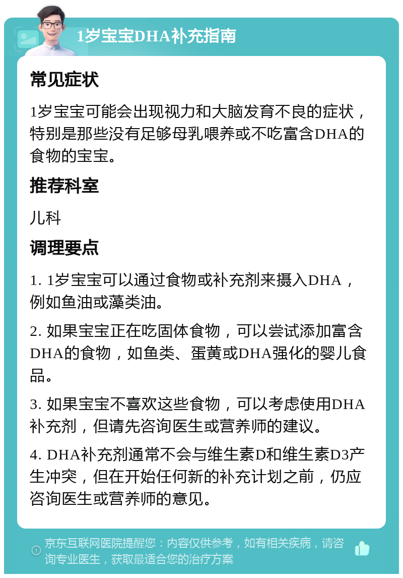 1岁宝宝DHA补充指南 常见症状 1岁宝宝可能会出现视力和大脑发育不良的症状，特别是那些没有足够母乳喂养或不吃富含DHA的食物的宝宝。 推荐科室 儿科 调理要点 1. 1岁宝宝可以通过食物或补充剂来摄入DHA，例如鱼油或藻类油。 2. 如果宝宝正在吃固体食物，可以尝试添加富含DHA的食物，如鱼类、蛋黄或DHA强化的婴儿食品。 3. 如果宝宝不喜欢这些食物，可以考虑使用DHA补充剂，但请先咨询医生或营养师的建议。 4. DHA补充剂通常不会与维生素D和维生素D3产生冲突，但在开始任何新的补充计划之前，仍应咨询医生或营养师的意见。