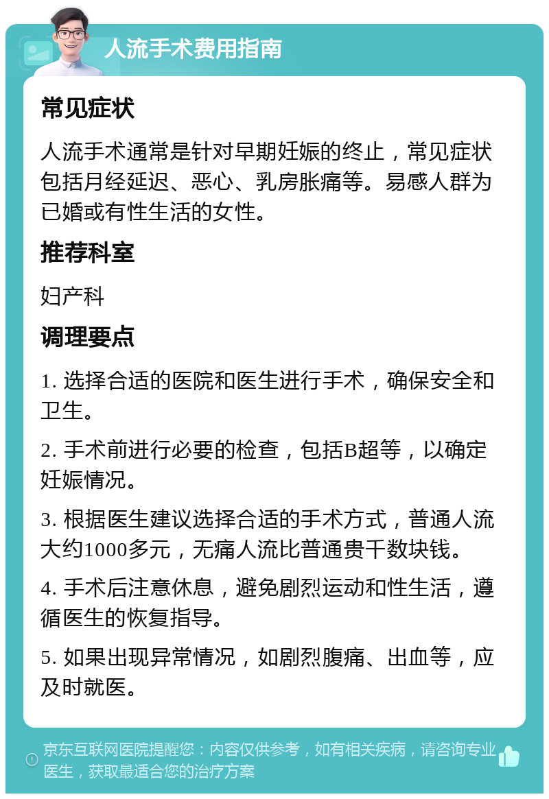 人流手术费用指南 常见症状 人流手术通常是针对早期妊娠的终止，常见症状包括月经延迟、恶心、乳房胀痛等。易感人群为已婚或有性生活的女性。 推荐科室 妇产科 调理要点 1. 选择合适的医院和医生进行手术，确保安全和卫生。 2. 手术前进行必要的检查，包括B超等，以确定妊娠情况。 3. 根据医生建议选择合适的手术方式，普通人流大约1000多元，无痛人流比普通贵千数块钱。 4. 手术后注意休息，避免剧烈运动和性生活，遵循医生的恢复指导。 5. 如果出现异常情况，如剧烈腹痛、出血等，应及时就医。