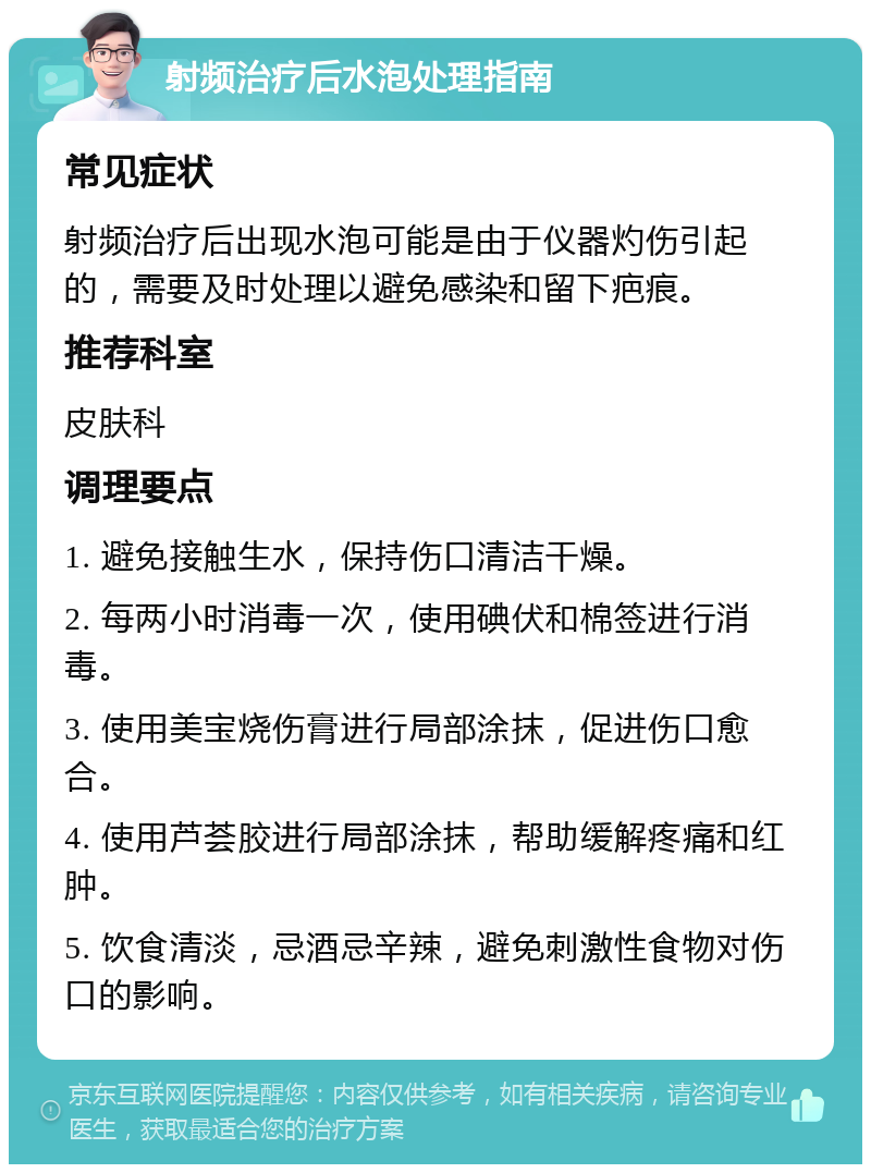 射频治疗后水泡处理指南 常见症状 射频治疗后出现水泡可能是由于仪器灼伤引起的，需要及时处理以避免感染和留下疤痕。 推荐科室 皮肤科 调理要点 1. 避免接触生水，保持伤口清洁干燥。 2. 每两小时消毒一次，使用碘伏和棉签进行消毒。 3. 使用美宝烧伤膏进行局部涂抹，促进伤口愈合。 4. 使用芦荟胶进行局部涂抹，帮助缓解疼痛和红肿。 5. 饮食清淡，忌酒忌辛辣，避免刺激性食物对伤口的影响。