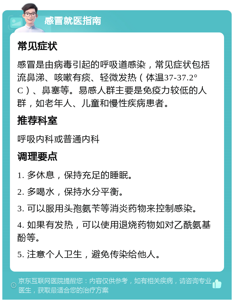 感冒就医指南 常见症状 感冒是由病毒引起的呼吸道感染，常见症状包括流鼻涕、咳嗽有痰、轻微发热（体温37-37.2°C）、鼻塞等。易感人群主要是免疫力较低的人群，如老年人、儿童和慢性疾病患者。 推荐科室 呼吸内科或普通内科 调理要点 1. 多休息，保持充足的睡眠。 2. 多喝水，保持水分平衡。 3. 可以服用头孢氨苄等消炎药物来控制感染。 4. 如果有发热，可以使用退烧药物如对乙酰氨基酚等。 5. 注意个人卫生，避免传染给他人。