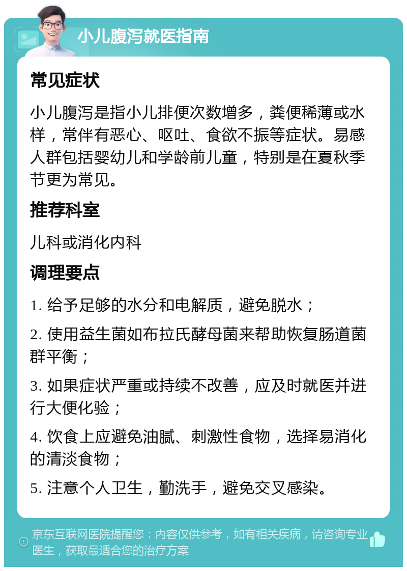 小儿腹泻就医指南 常见症状 小儿腹泻是指小儿排便次数增多，粪便稀薄或水样，常伴有恶心、呕吐、食欲不振等症状。易感人群包括婴幼儿和学龄前儿童，特别是在夏秋季节更为常见。 推荐科室 儿科或消化内科 调理要点 1. 给予足够的水分和电解质，避免脱水； 2. 使用益生菌如布拉氏酵母菌来帮助恢复肠道菌群平衡； 3. 如果症状严重或持续不改善，应及时就医并进行大便化验； 4. 饮食上应避免油腻、刺激性食物，选择易消化的清淡食物； 5. 注意个人卫生，勤洗手，避免交叉感染。