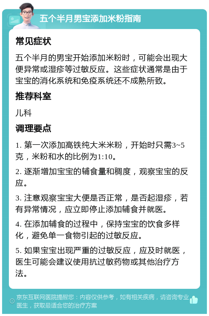 五个半月男宝添加米粉指南 常见症状 五个半月的男宝开始添加米粉时，可能会出现大便异常或湿疹等过敏反应。这些症状通常是由于宝宝的消化系统和免疫系统还不成熟所致。 推荐科室 儿科 调理要点 1. 第一次添加高铁纯大米米粉，开始时只需3~5克，米粉和水的比例为1:10。 2. 逐渐增加宝宝的辅食量和稠度，观察宝宝的反应。 3. 注意观察宝宝大便是否正常，是否起湿疹，若有异常情况，应立即停止添加辅食并就医。 4. 在添加辅食的过程中，保持宝宝的饮食多样化，避免单一食物引起的过敏反应。 5. 如果宝宝出现严重的过敏反应，应及时就医，医生可能会建议使用抗过敏药物或其他治疗方法。