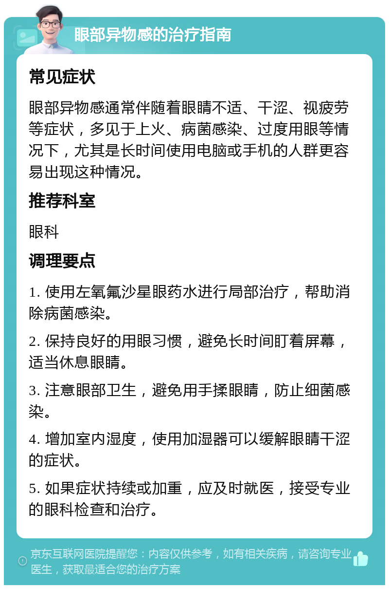 眼部异物感的治疗指南 常见症状 眼部异物感通常伴随着眼睛不适、干涩、视疲劳等症状，多见于上火、病菌感染、过度用眼等情况下，尤其是长时间使用电脑或手机的人群更容易出现这种情况。 推荐科室 眼科 调理要点 1. 使用左氧氟沙星眼药水进行局部治疗，帮助消除病菌感染。 2. 保持良好的用眼习惯，避免长时间盯着屏幕，适当休息眼睛。 3. 注意眼部卫生，避免用手揉眼睛，防止细菌感染。 4. 增加室内湿度，使用加湿器可以缓解眼睛干涩的症状。 5. 如果症状持续或加重，应及时就医，接受专业的眼科检查和治疗。