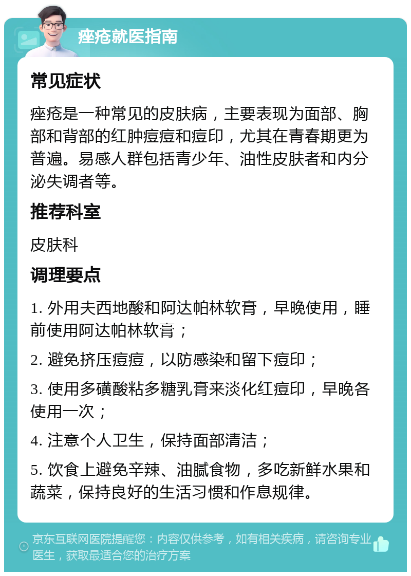 痤疮就医指南 常见症状 痤疮是一种常见的皮肤病，主要表现为面部、胸部和背部的红肿痘痘和痘印，尤其在青春期更为普遍。易感人群包括青少年、油性皮肤者和内分泌失调者等。 推荐科室 皮肤科 调理要点 1. 外用夫西地酸和阿达帕林软膏，早晚使用，睡前使用阿达帕林软膏； 2. 避免挤压痘痘，以防感染和留下痘印； 3. 使用多磺酸粘多糖乳膏来淡化红痘印，早晚各使用一次； 4. 注意个人卫生，保持面部清洁； 5. 饮食上避免辛辣、油腻食物，多吃新鲜水果和蔬菜，保持良好的生活习惯和作息规律。