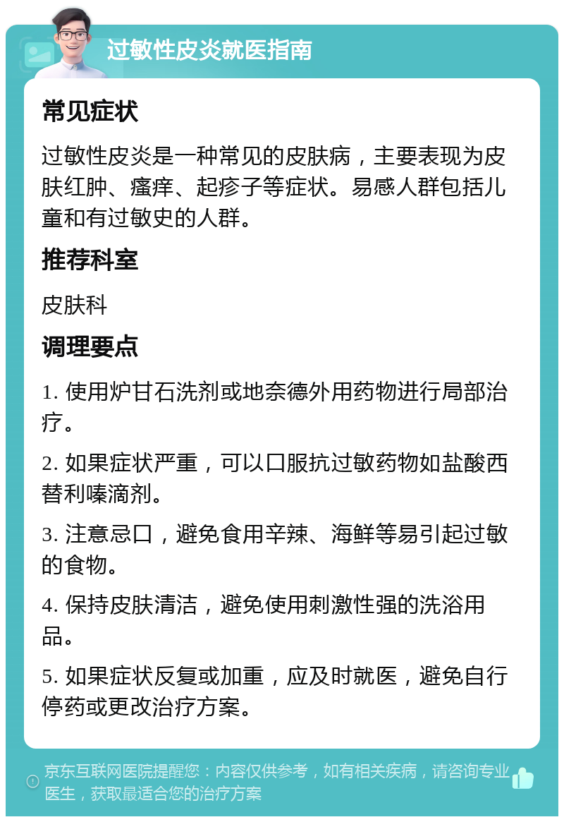 过敏性皮炎就医指南 常见症状 过敏性皮炎是一种常见的皮肤病，主要表现为皮肤红肿、瘙痒、起疹子等症状。易感人群包括儿童和有过敏史的人群。 推荐科室 皮肤科 调理要点 1. 使用炉甘石洗剂或地奈德外用药物进行局部治疗。 2. 如果症状严重，可以口服抗过敏药物如盐酸西替利嗪滴剂。 3. 注意忌口，避免食用辛辣、海鲜等易引起过敏的食物。 4. 保持皮肤清洁，避免使用刺激性强的洗浴用品。 5. 如果症状反复或加重，应及时就医，避免自行停药或更改治疗方案。