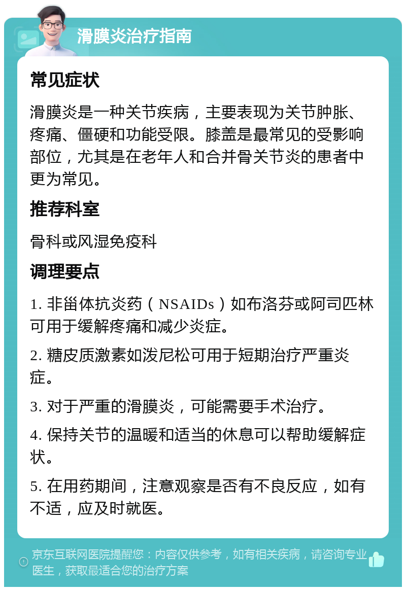 滑膜炎治疗指南 常见症状 滑膜炎是一种关节疾病，主要表现为关节肿胀、疼痛、僵硬和功能受限。膝盖是最常见的受影响部位，尤其是在老年人和合并骨关节炎的患者中更为常见。 推荐科室 骨科或风湿免疫科 调理要点 1. 非甾体抗炎药（NSAIDs）如布洛芬或阿司匹林可用于缓解疼痛和减少炎症。 2. 糖皮质激素如泼尼松可用于短期治疗严重炎症。 3. 对于严重的滑膜炎，可能需要手术治疗。 4. 保持关节的温暖和适当的休息可以帮助缓解症状。 5. 在用药期间，注意观察是否有不良反应，如有不适，应及时就医。