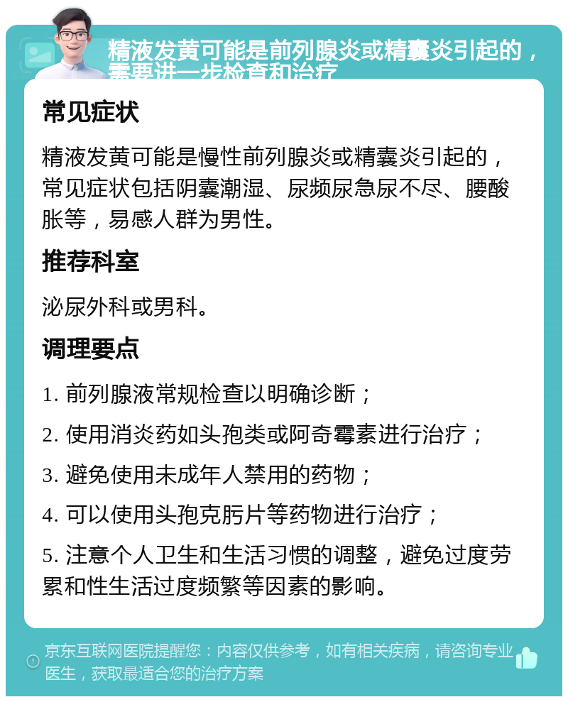 精液发黄可能是前列腺炎或精囊炎引起的，需要进一步检查和治疗 常见症状 精液发黄可能是慢性前列腺炎或精囊炎引起的，常见症状包括阴囊潮湿、尿频尿急尿不尽、腰酸胀等，易感人群为男性。 推荐科室 泌尿外科或男科。 调理要点 1. 前列腺液常规检查以明确诊断； 2. 使用消炎药如头孢类或阿奇霉素进行治疗； 3. 避免使用未成年人禁用的药物； 4. 可以使用头孢克肟片等药物进行治疗； 5. 注意个人卫生和生活习惯的调整，避免过度劳累和性生活过度频繁等因素的影响。