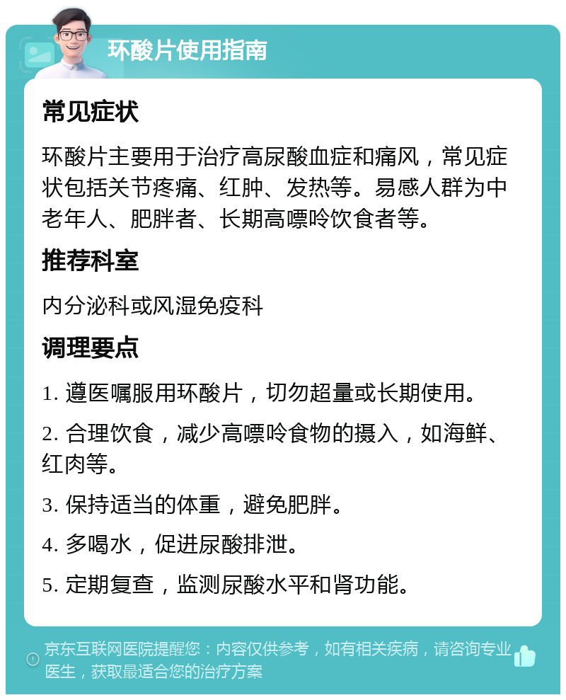 环酸片使用指南 常见症状 环酸片主要用于治疗高尿酸血症和痛风，常见症状包括关节疼痛、红肿、发热等。易感人群为中老年人、肥胖者、长期高嘌呤饮食者等。 推荐科室 内分泌科或风湿免疫科 调理要点 1. 遵医嘱服用环酸片，切勿超量或长期使用。 2. 合理饮食，减少高嘌呤食物的摄入，如海鲜、红肉等。 3. 保持适当的体重，避免肥胖。 4. 多喝水，促进尿酸排泄。 5. 定期复查，监测尿酸水平和肾功能。