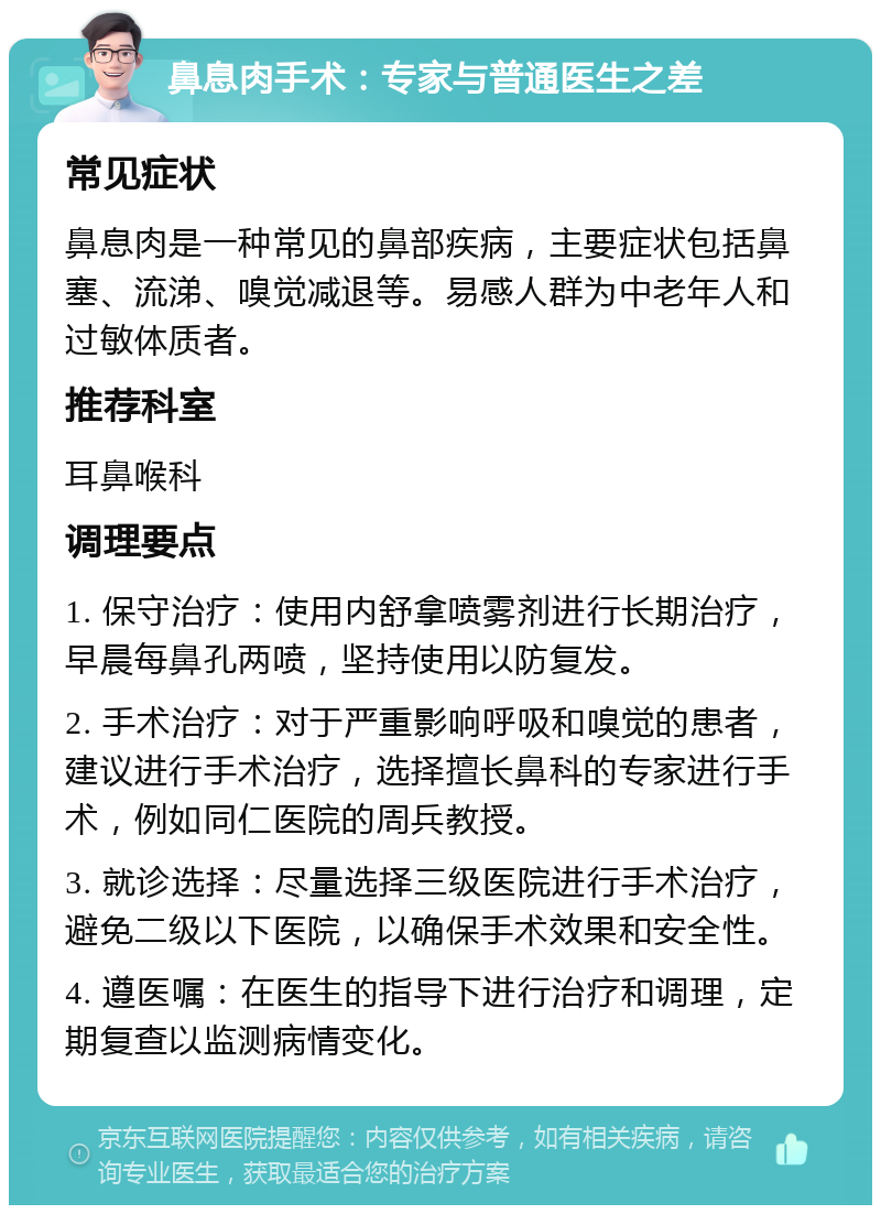 鼻息肉手术：专家与普通医生之差 常见症状 鼻息肉是一种常见的鼻部疾病，主要症状包括鼻塞、流涕、嗅觉减退等。易感人群为中老年人和过敏体质者。 推荐科室 耳鼻喉科 调理要点 1. 保守治疗：使用内舒拿喷雾剂进行长期治疗，早晨每鼻孔两喷，坚持使用以防复发。 2. 手术治疗：对于严重影响呼吸和嗅觉的患者，建议进行手术治疗，选择擅长鼻科的专家进行手术，例如同仁医院的周兵教授。 3. 就诊选择：尽量选择三级医院进行手术治疗，避免二级以下医院，以确保手术效果和安全性。 4. 遵医嘱：在医生的指导下进行治疗和调理，定期复查以监测病情变化。