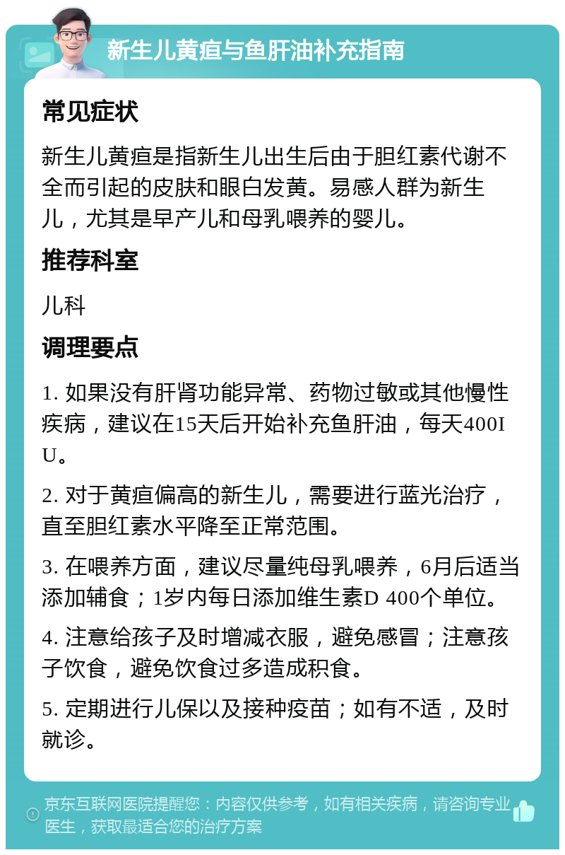 新生儿黄疸与鱼肝油补充指南 常见症状 新生儿黄疸是指新生儿出生后由于胆红素代谢不全而引起的皮肤和眼白发黄。易感人群为新生儿，尤其是早产儿和母乳喂养的婴儿。 推荐科室 儿科 调理要点 1. 如果没有肝肾功能异常、药物过敏或其他慢性疾病，建议在15天后开始补充鱼肝油，每天400IU。 2. 对于黄疸偏高的新生儿，需要进行蓝光治疗，直至胆红素水平降至正常范围。 3. 在喂养方面，建议尽量纯母乳喂养，6月后适当添加辅食；1岁内每日添加维生素D 400个单位。 4. 注意给孩子及时增减衣服，避免感冒；注意孩子饮食，避免饮食过多造成积食。 5. 定期进行儿保以及接种疫苗；如有不适，及时就诊。