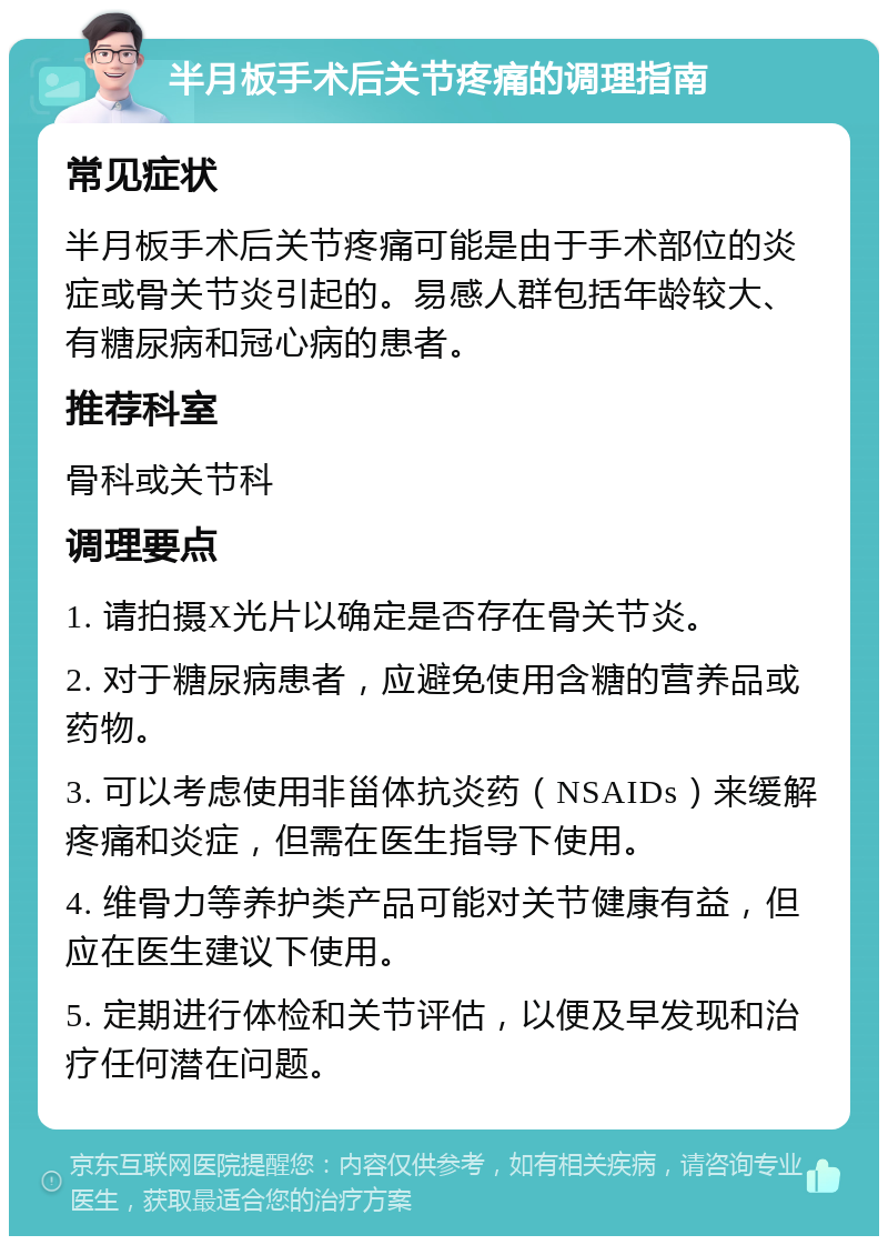 半月板手术后关节疼痛的调理指南 常见症状 半月板手术后关节疼痛可能是由于手术部位的炎症或骨关节炎引起的。易感人群包括年龄较大、有糖尿病和冠心病的患者。 推荐科室 骨科或关节科 调理要点 1. 请拍摄X光片以确定是否存在骨关节炎。 2. 对于糖尿病患者，应避免使用含糖的营养品或药物。 3. 可以考虑使用非甾体抗炎药（NSAIDs）来缓解疼痛和炎症，但需在医生指导下使用。 4. 维骨力等养护类产品可能对关节健康有益，但应在医生建议下使用。 5. 定期进行体检和关节评估，以便及早发现和治疗任何潜在问题。