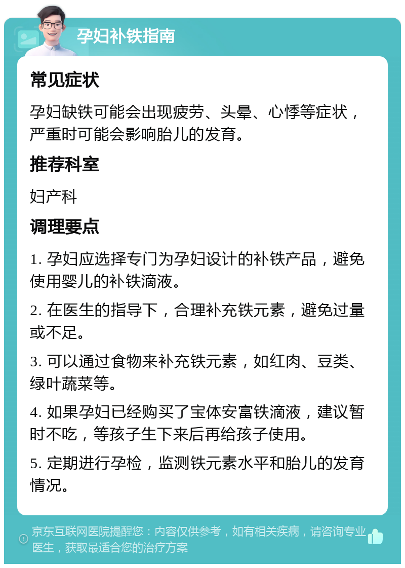 孕妇补铁指南 常见症状 孕妇缺铁可能会出现疲劳、头晕、心悸等症状，严重时可能会影响胎儿的发育。 推荐科室 妇产科 调理要点 1. 孕妇应选择专门为孕妇设计的补铁产品，避免使用婴儿的补铁滴液。 2. 在医生的指导下，合理补充铁元素，避免过量或不足。 3. 可以通过食物来补充铁元素，如红肉、豆类、绿叶蔬菜等。 4. 如果孕妇已经购买了宝体安富铁滴液，建议暂时不吃，等孩子生下来后再给孩子使用。 5. 定期进行孕检，监测铁元素水平和胎儿的发育情况。