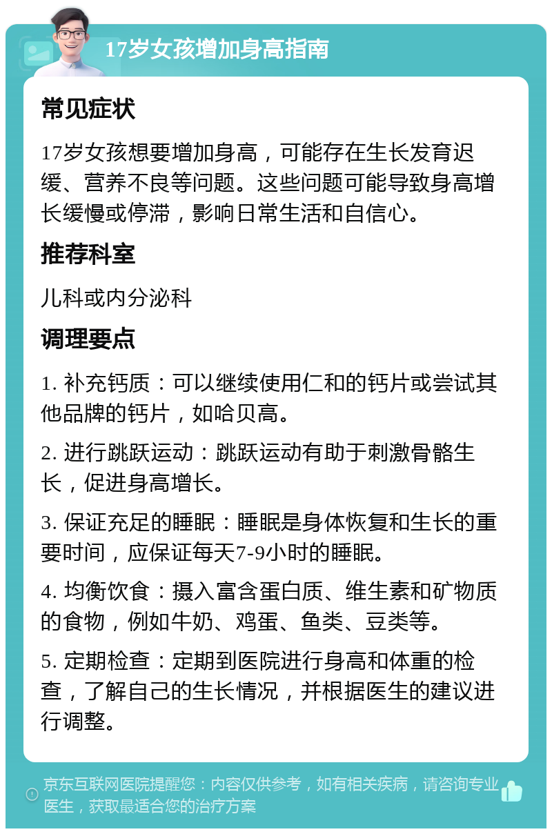 17岁女孩增加身高指南 常见症状 17岁女孩想要增加身高，可能存在生长发育迟缓、营养不良等问题。这些问题可能导致身高增长缓慢或停滞，影响日常生活和自信心。 推荐科室 儿科或内分泌科 调理要点 1. 补充钙质：可以继续使用仁和的钙片或尝试其他品牌的钙片，如哈贝高。 2. 进行跳跃运动：跳跃运动有助于刺激骨骼生长，促进身高增长。 3. 保证充足的睡眠：睡眠是身体恢复和生长的重要时间，应保证每天7-9小时的睡眠。 4. 均衡饮食：摄入富含蛋白质、维生素和矿物质的食物，例如牛奶、鸡蛋、鱼类、豆类等。 5. 定期检查：定期到医院进行身高和体重的检查，了解自己的生长情况，并根据医生的建议进行调整。