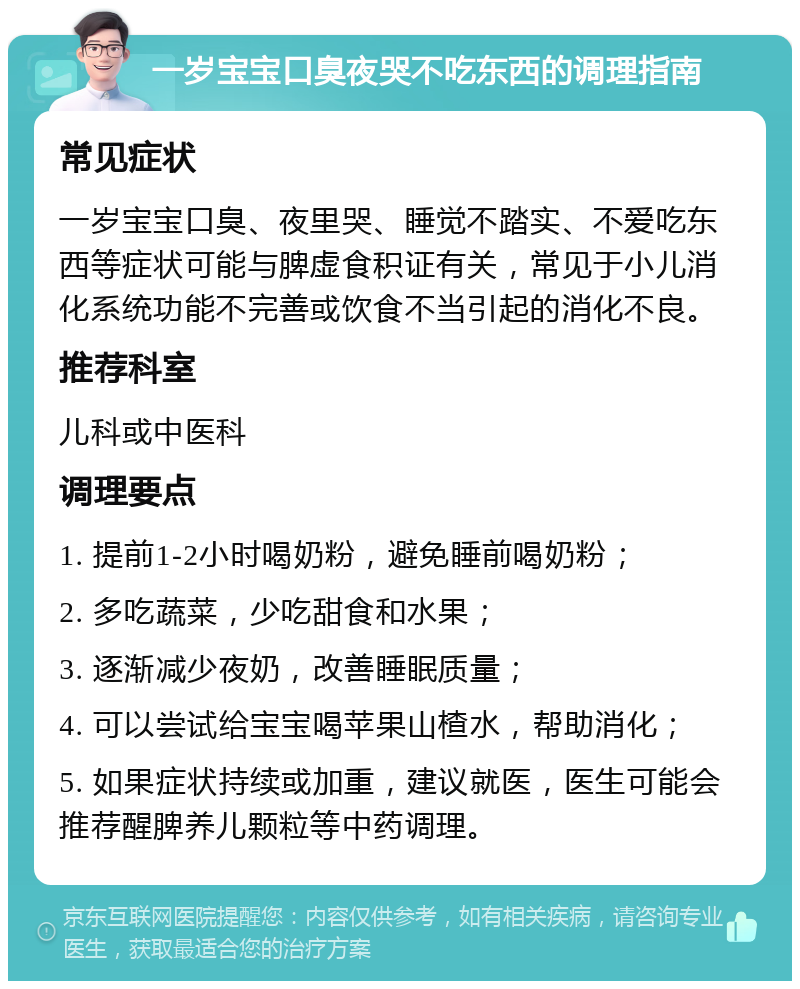 一岁宝宝口臭夜哭不吃东西的调理指南 常见症状 一岁宝宝口臭、夜里哭、睡觉不踏实、不爱吃东西等症状可能与脾虚食积证有关，常见于小儿消化系统功能不完善或饮食不当引起的消化不良。 推荐科室 儿科或中医科 调理要点 1. 提前1-2小时喝奶粉，避免睡前喝奶粉； 2. 多吃蔬菜，少吃甜食和水果； 3. 逐渐减少夜奶，改善睡眠质量； 4. 可以尝试给宝宝喝苹果山楂水，帮助消化； 5. 如果症状持续或加重，建议就医，医生可能会推荐醒脾养儿颗粒等中药调理。