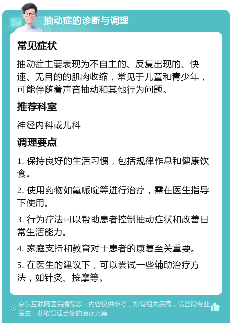 抽动症的诊断与调理 常见症状 抽动症主要表现为不自主的、反复出现的、快速、无目的的肌肉收缩，常见于儿童和青少年，可能伴随着声音抽动和其他行为问题。 推荐科室 神经内科或儿科 调理要点 1. 保持良好的生活习惯，包括规律作息和健康饮食。 2. 使用药物如氟哌啶等进行治疗，需在医生指导下使用。 3. 行为疗法可以帮助患者控制抽动症状和改善日常生活能力。 4. 家庭支持和教育对于患者的康复至关重要。 5. 在医生的建议下，可以尝试一些辅助治疗方法，如针灸、按摩等。