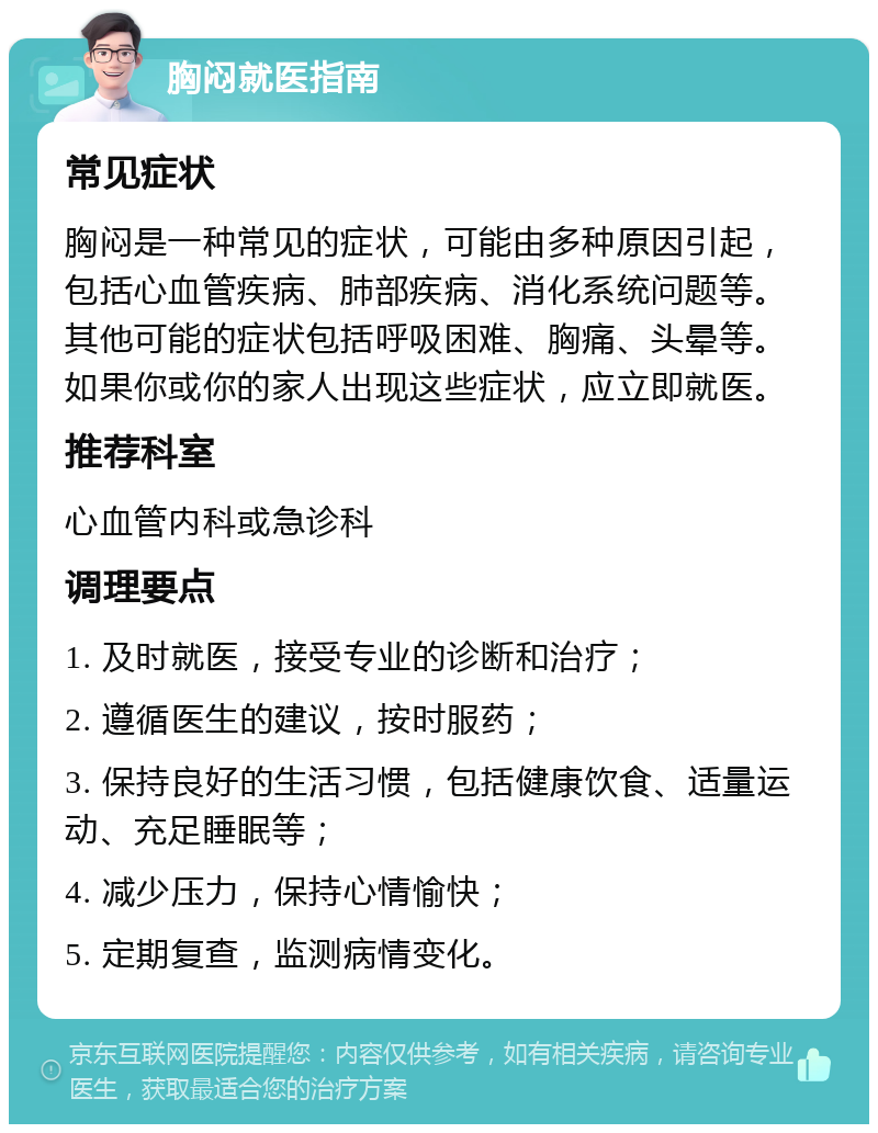 胸闷就医指南 常见症状 胸闷是一种常见的症状，可能由多种原因引起，包括心血管疾病、肺部疾病、消化系统问题等。其他可能的症状包括呼吸困难、胸痛、头晕等。如果你或你的家人出现这些症状，应立即就医。 推荐科室 心血管内科或急诊科 调理要点 1. 及时就医，接受专业的诊断和治疗； 2. 遵循医生的建议，按时服药； 3. 保持良好的生活习惯，包括健康饮食、适量运动、充足睡眠等； 4. 减少压力，保持心情愉快； 5. 定期复查，监测病情变化。