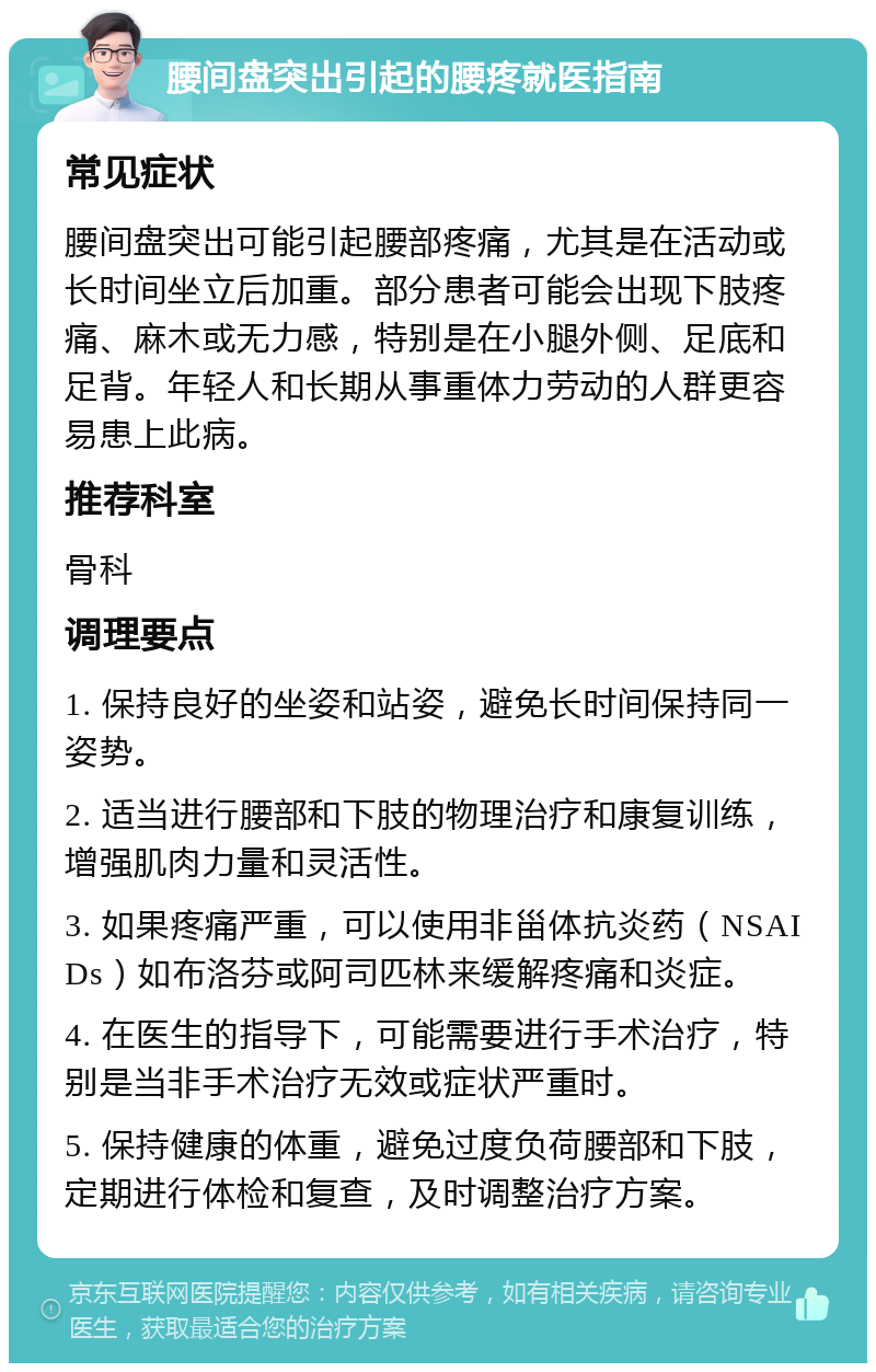 腰间盘突出引起的腰疼就医指南 常见症状 腰间盘突出可能引起腰部疼痛，尤其是在活动或长时间坐立后加重。部分患者可能会出现下肢疼痛、麻木或无力感，特别是在小腿外侧、足底和足背。年轻人和长期从事重体力劳动的人群更容易患上此病。 推荐科室 骨科 调理要点 1. 保持良好的坐姿和站姿，避免长时间保持同一姿势。 2. 适当进行腰部和下肢的物理治疗和康复训练，增强肌肉力量和灵活性。 3. 如果疼痛严重，可以使用非甾体抗炎药（NSAIDs）如布洛芬或阿司匹林来缓解疼痛和炎症。 4. 在医生的指导下，可能需要进行手术治疗，特别是当非手术治疗无效或症状严重时。 5. 保持健康的体重，避免过度负荷腰部和下肢，定期进行体检和复查，及时调整治疗方案。