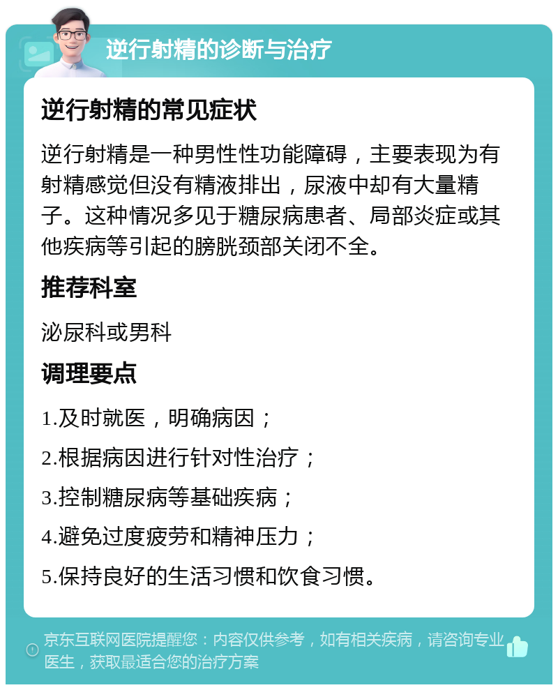 逆行射精的诊断与治疗 逆行射精的常见症状 逆行射精是一种男性性功能障碍，主要表现为有射精感觉但没有精液排出，尿液中却有大量精子。这种情况多见于糖尿病患者、局部炎症或其他疾病等引起的膀胱颈部关闭不全。 推荐科室 泌尿科或男科 调理要点 1.及时就医，明确病因； 2.根据病因进行针对性治疗； 3.控制糖尿病等基础疾病； 4.避免过度疲劳和精神压力； 5.保持良好的生活习惯和饮食习惯。