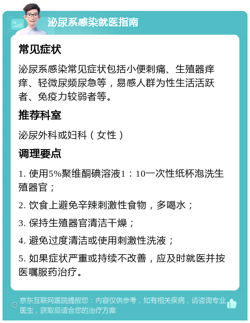 泌尿系感染就医指南 常见症状 泌尿系感染常见症状包括小便刺痛、生殖器痒痒、轻微尿频尿急等，易感人群为性生活活跃者、免疫力较弱者等。 推荐科室 泌尿外科或妇科（女性） 调理要点 1. 使用5%聚维酮碘溶液1：10一次性纸杯泡洗生殖器官； 2. 饮食上避免辛辣刺激性食物，多喝水； 3. 保持生殖器官清洁干燥； 4. 避免过度清洁或使用刺激性洗液； 5. 如果症状严重或持续不改善，应及时就医并按医嘱服药治疗。