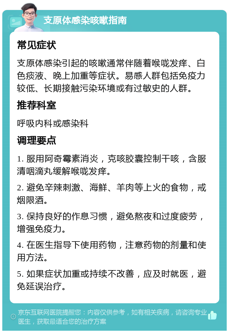 支原体感染咳嗽指南 常见症状 支原体感染引起的咳嗽通常伴随着喉咙发痒、白色痰液、晚上加重等症状。易感人群包括免疫力较低、长期接触污染环境或有过敏史的人群。 推荐科室 呼吸内科或感染科 调理要点 1. 服用阿奇霉素消炎，克咳胶囊控制干咳，含服清咽滴丸缓解喉咙发痒。 2. 避免辛辣刺激、海鲜、羊肉等上火的食物，戒烟限酒。 3. 保持良好的作息习惯，避免熬夜和过度疲劳，增强免疫力。 4. 在医生指导下使用药物，注意药物的剂量和使用方法。 5. 如果症状加重或持续不改善，应及时就医，避免延误治疗。