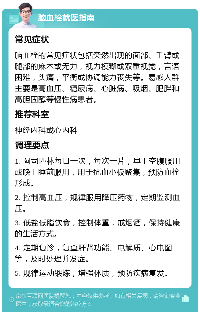 脑血栓就医指南 常见症状 脑血栓的常见症状包括突然出现的面部、手臂或腿部的麻木或无力，视力模糊或双重视觉，言语困难，头痛，平衡或协调能力丧失等。易感人群主要是高血压、糖尿病、心脏病、吸烟、肥胖和高胆固醇等慢性病患者。 推荐科室 神经内科或心内科 调理要点 1. 阿司匹林每日一次，每次一片，早上空腹服用或晚上睡前服用，用于抗血小板聚集，预防血栓形成。 2. 控制高血压，规律服用降压药物，定期监测血压。 3. 低盐低脂饮食，控制体重，戒烟酒，保持健康的生活方式。 4. 定期复诊，复查肝肾功能、电解质、心电图等，及时处理并发症。 5. 规律运动锻炼，增强体质，预防疾病复发。