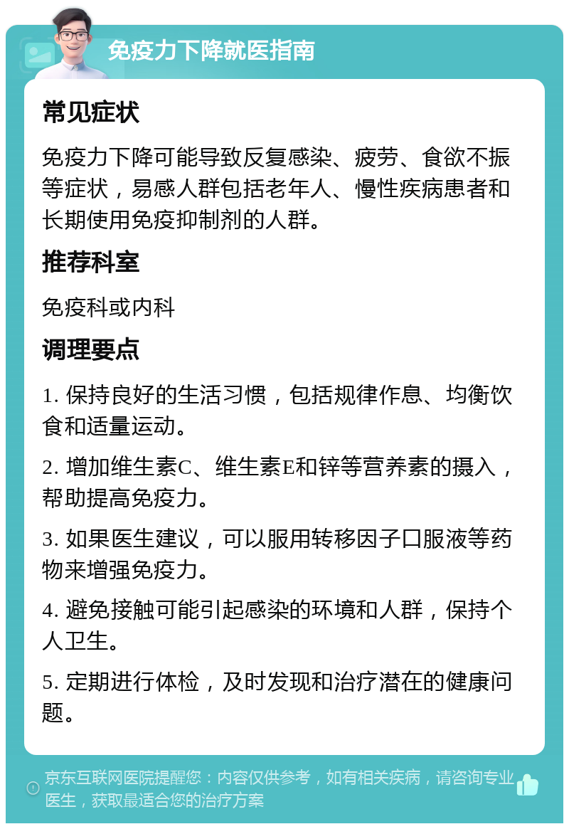 免疫力下降就医指南 常见症状 免疫力下降可能导致反复感染、疲劳、食欲不振等症状，易感人群包括老年人、慢性疾病患者和长期使用免疫抑制剂的人群。 推荐科室 免疫科或内科 调理要点 1. 保持良好的生活习惯，包括规律作息、均衡饮食和适量运动。 2. 增加维生素C、维生素E和锌等营养素的摄入，帮助提高免疫力。 3. 如果医生建议，可以服用转移因子口服液等药物来增强免疫力。 4. 避免接触可能引起感染的环境和人群，保持个人卫生。 5. 定期进行体检，及时发现和治疗潜在的健康问题。