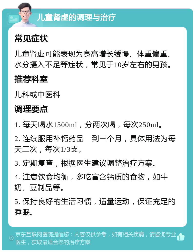 儿童肾虚的调理与治疗 常见症状 儿童肾虚可能表现为身高增长缓慢、体重偏重、水分摄入不足等症状，常见于10岁左右的男孩。 推荐科室 儿科或中医科 调理要点 1. 每天喝水1500ml，分两次喝，每次250ml。 2. 连续服用补钙药品一到三个月，具体用法为每天三次，每次1/3支。 3. 定期复查，根据医生建议调整治疗方案。 4. 注意饮食均衡，多吃富含钙质的食物，如牛奶、豆制品等。 5. 保持良好的生活习惯，适量运动，保证充足的睡眠。