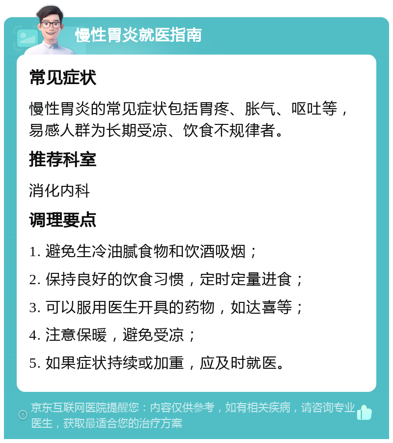 慢性胃炎就医指南 常见症状 慢性胃炎的常见症状包括胃疼、胀气、呕吐等，易感人群为长期受凉、饮食不规律者。 推荐科室 消化内科 调理要点 1. 避免生冷油腻食物和饮酒吸烟； 2. 保持良好的饮食习惯，定时定量进食； 3. 可以服用医生开具的药物，如达喜等； 4. 注意保暖，避免受凉； 5. 如果症状持续或加重，应及时就医。