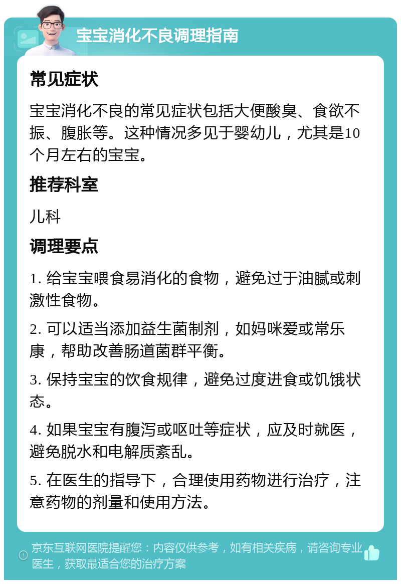 宝宝消化不良调理指南 常见症状 宝宝消化不良的常见症状包括大便酸臭、食欲不振、腹胀等。这种情况多见于婴幼儿，尤其是10个月左右的宝宝。 推荐科室 儿科 调理要点 1. 给宝宝喂食易消化的食物，避免过于油腻或刺激性食物。 2. 可以适当添加益生菌制剂，如妈咪爱或常乐康，帮助改善肠道菌群平衡。 3. 保持宝宝的饮食规律，避免过度进食或饥饿状态。 4. 如果宝宝有腹泻或呕吐等症状，应及时就医，避免脱水和电解质紊乱。 5. 在医生的指导下，合理使用药物进行治疗，注意药物的剂量和使用方法。